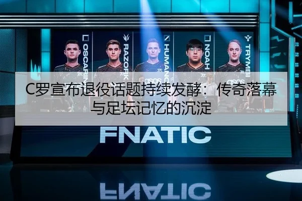 C罗宣布退役话题持续发酵：传奇落幕与足坛记忆的沉淀